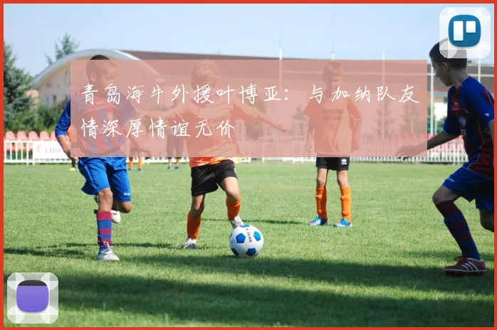 青岛海牛外援叶博亚：与加纳队友情深厚情谊无价